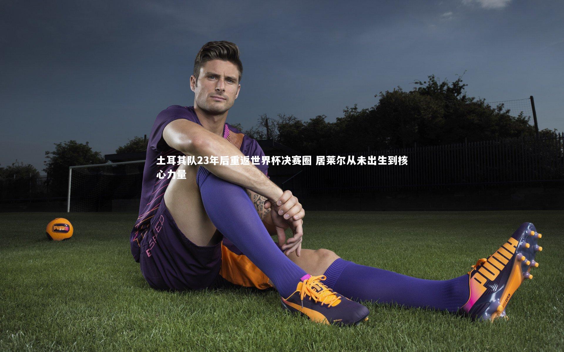 土耳其队23年后重返世界杯决赛圈 居莱尔从未出生到核心力量